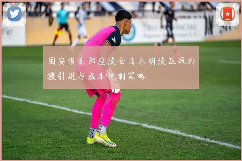 国安俱乐部座谈会马永明谈亚冠外援引进与成本控制策略