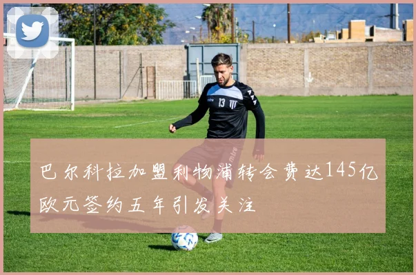 巴尔科拉加盟利物浦转会费达145亿欧元签约五年引发关注