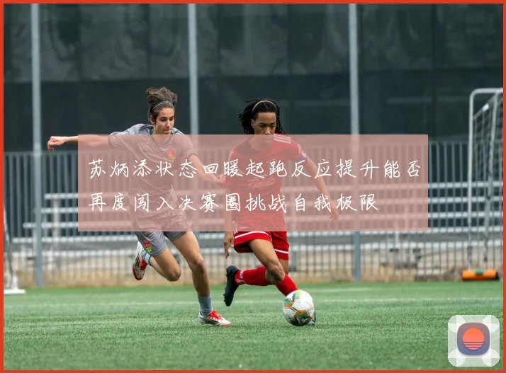 苏炳添状态回暖起跑反应提升能否再度闯入决赛圈挑战自我极限