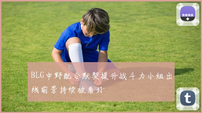 BLG中野配合默契提升战斗力小组出线前景持续被看好