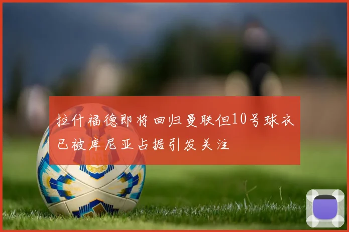 拉什福德即将回归曼联但10号球衣已被库尼亚占据引发关注