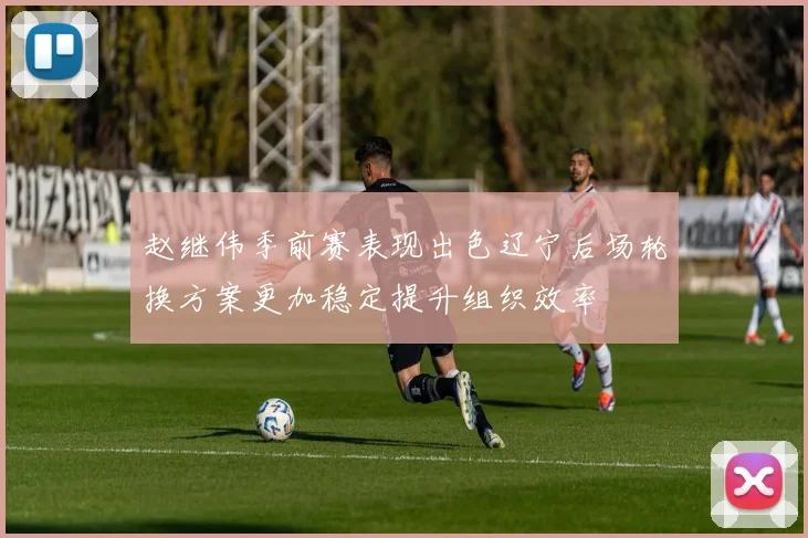 赵继伟季前赛表现出色辽宁后场轮换方案更加稳定提升组织效率