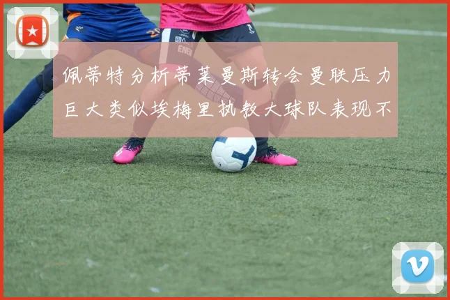 佩蒂特分析蒂莱曼斯转会曼联压力巨大类似埃梅里执教大球队表现不佳